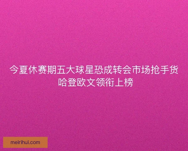 今夏休赛期五大球星恐成转会市场抢手货 哈登欧文领衔上榜
