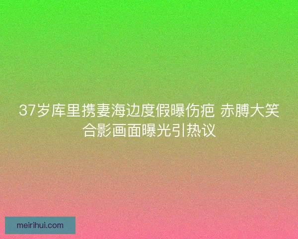 37岁库里携妻海边度假曝伤疤 赤膊大笑合影画面曝光引热议