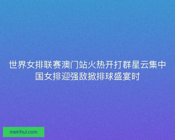 世界女排联赛澳门站火热开打群星云集中国女排迎强敌掀排球盛宴时