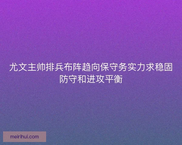 尤文主帅排兵布阵趋向保守务实力求稳固防守和进攻平衡