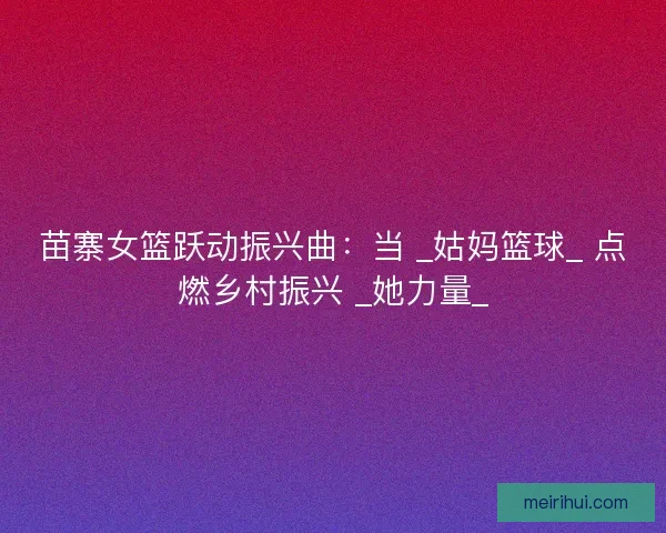 苗寨女篮跃动振兴曲：当 _姑妈篮球_ 点燃乡村振兴 _她力量_