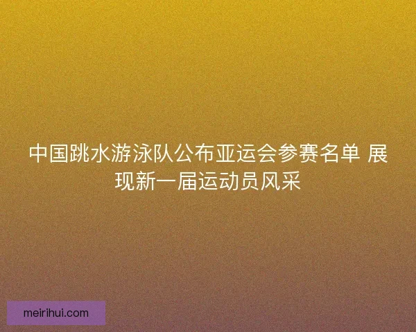 中国跳水游泳队公布亚运会参赛名单 展现新一届运动员风采