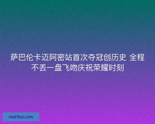 萨巴伦卡迈阿密站首次夺冠创历史 全程不丢一盘飞吻庆祝荣耀时刻