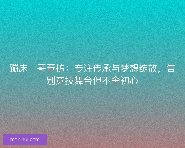 蹦床一哥董栋：专注传承与梦想绽放，告别竞技舞台但不舍初心