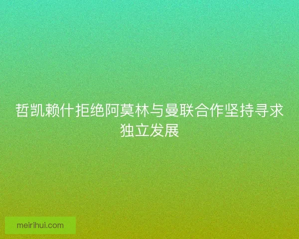 哲凯赖什拒绝阿莫林与曼联合作坚持寻求独立发展