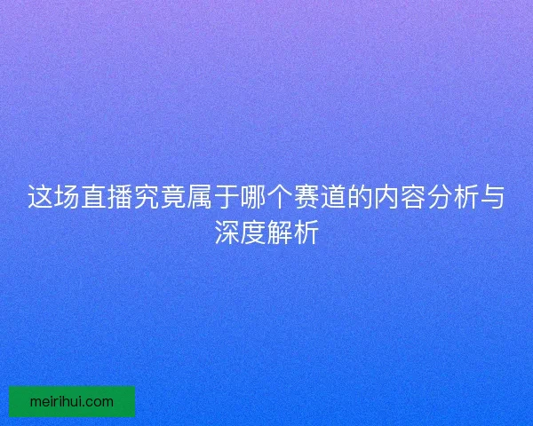 这场直播究竟属于哪个赛道的内容分析与深度解析