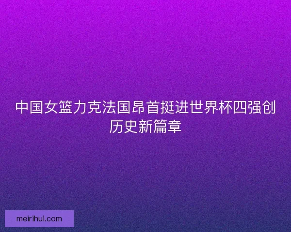 中国女篮力克法国昂首挺进世界杯四强创历史新篇章