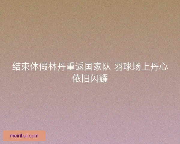 结束休假林丹重返国家队 羽球场上丹心依旧闪耀