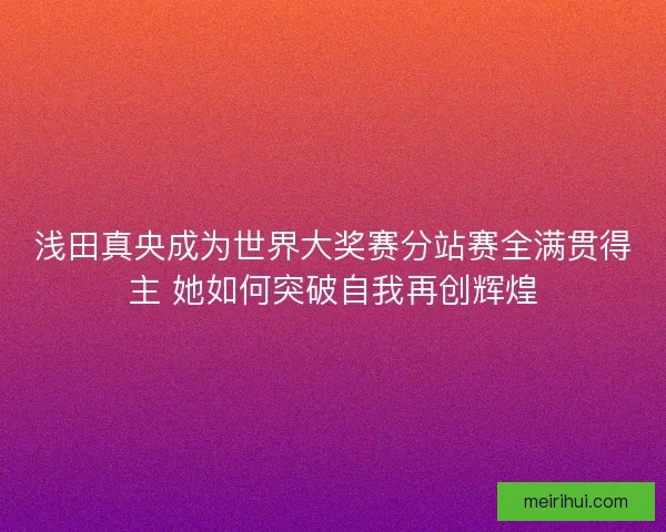 浅田真央成为世界大奖赛分站赛全满贯得主 她如何突破自我再创辉煌