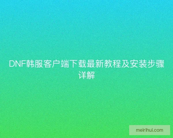 DNF韩服客户端下载最新教程及安装步骤详解