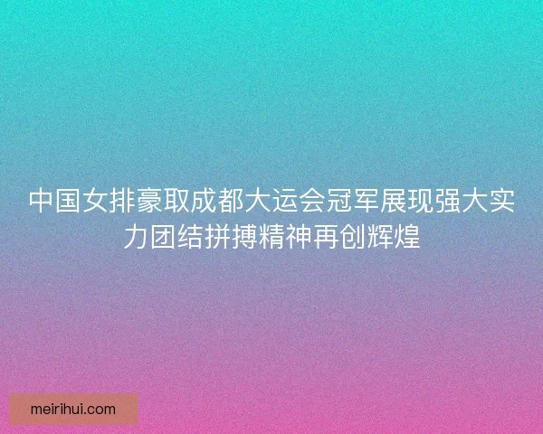 中国女排豪取成都大运会冠军展现强大实力团结拼搏精神再创辉煌