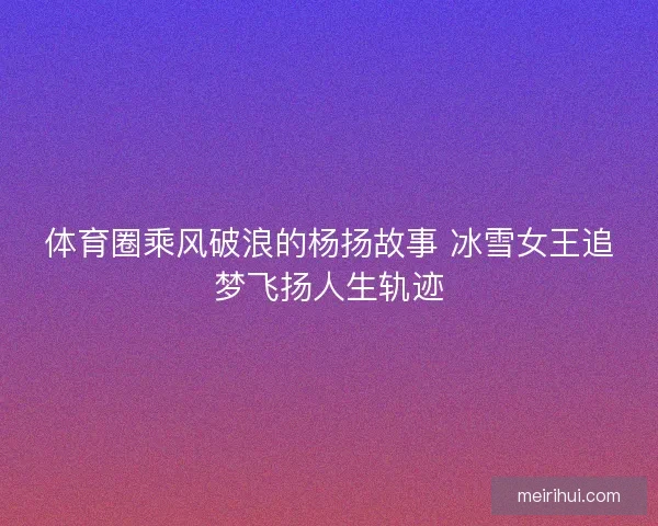 体育圈乘风破浪的杨扬故事 冰雪女王追梦飞扬人生轨迹