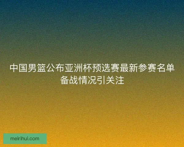 中国男篮公布亚洲杯预选赛最新参赛名单备战情况引关注 中国男篮公布亚洲杯预选赛最新参赛名单备战情况引关注